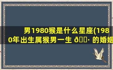 男1980猴是什么星座(1980年出生属猴男一生 🌷 的婚姻)